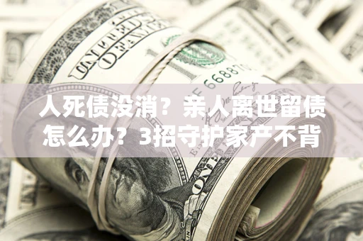 济南人死债没消？亲人离世留债怎么办？3招守护家产不背锅