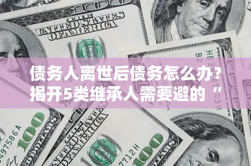 济南债务人离世后债务怎么办？揭开5类继承人需要避的“坑”