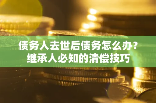 济南债务人去世后债务怎么办？继承人必知的清偿技巧