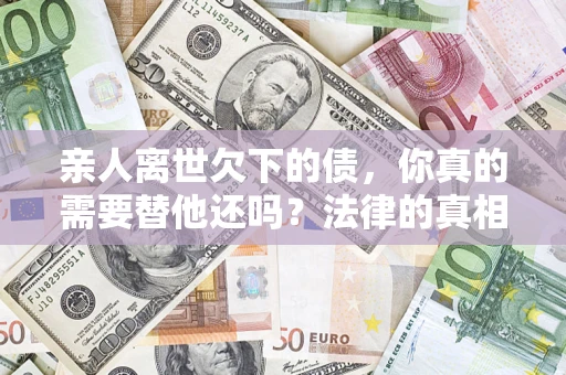 济南亲人离世欠下的债，你真的需要替他还吗？法律的真相或许与你想的不一样